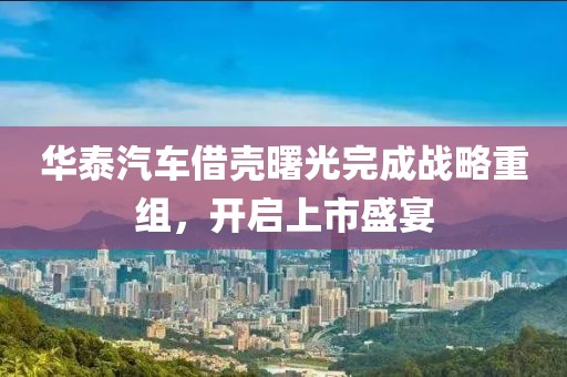 华泰汽车借壳曙光完成战略重组，开启上市盛宴
