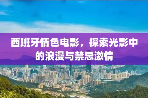 西班牙情色电影，探索光影中的浪漫与禁忌激情