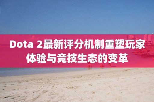 Dota 2最新评分机制重塑玩家体验与竞技生态的变革