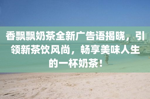 香飘飘奶茶全新广告语揭晓，引领新茶饮风尚，畅享美味人生的一杯奶茶！