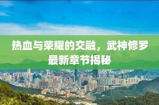 热血与荣耀的交融，武神修罗最新章节揭秘