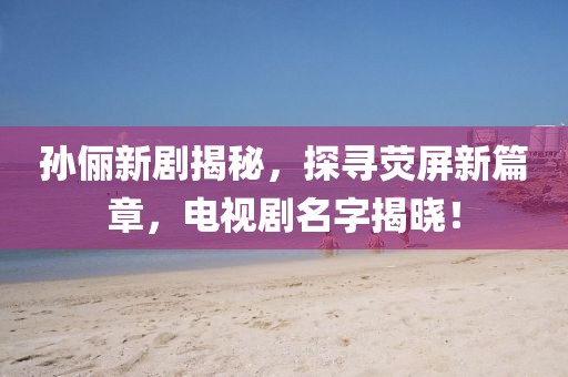 孙俪新剧揭秘，探寻荧屏新篇章，电视剧名字揭晓！