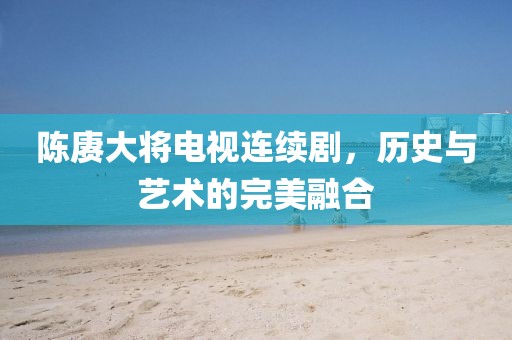 陈赓大将电视连续剧，历史与艺术的完美融合