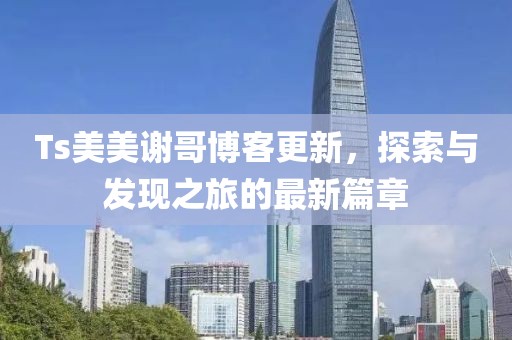 Ts美美谢哥博客更新，探索与发现之旅的最新篇章
