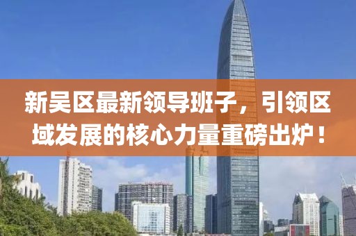 新吴区最新领导班子，引领区域发展的核心力量重磅出炉！