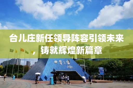 台儿庄新任领导阵容引领未来，铸就辉煌新篇章