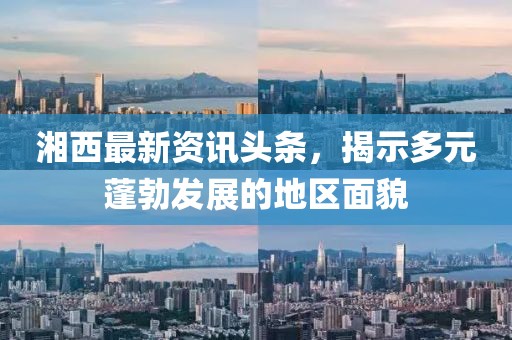 湘西最新资讯头条，揭示多元蓬勃发展的地区面貌