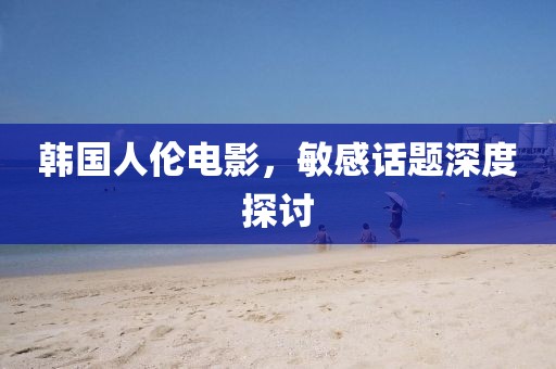 韩国人伦电影，敏感话题深度探讨