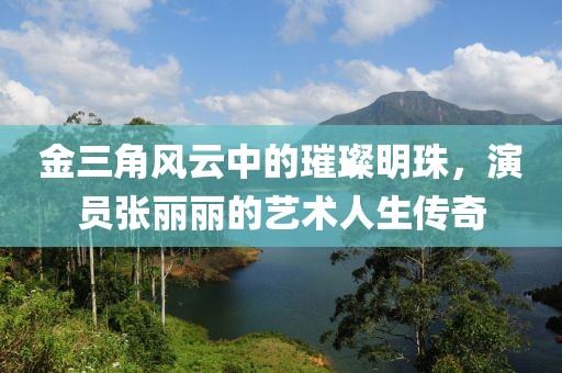 金三角风云中的璀璨明珠，演员张丽丽的艺术人生传奇
