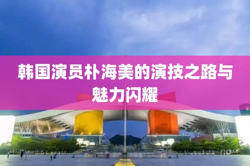 韩国演员朴海美的演技之路与魅力闪耀