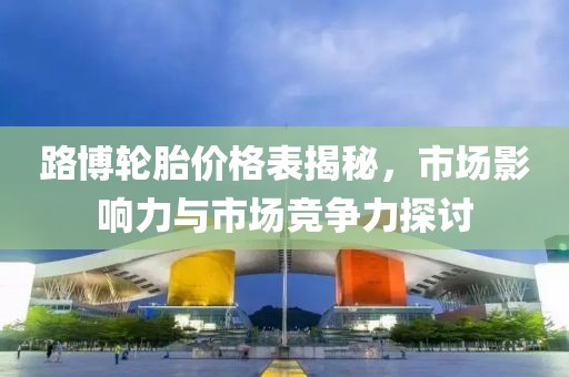 路博轮胎价格表揭秘，市场影响力与市场竞争力探讨