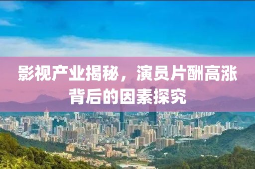 影视产业揭秘，演员片酬高涨背后的因素探究