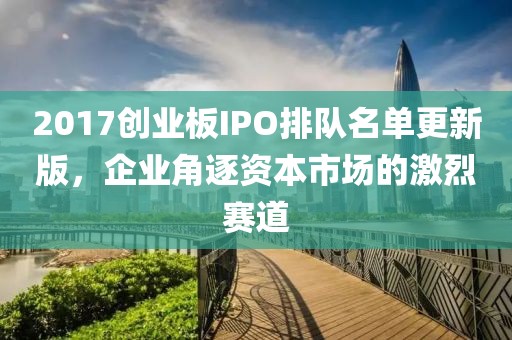 2017创业板IPO排队名单更新版，企业角逐资本市场的激烈赛道