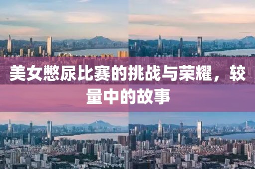美女憋尿比赛的挑战与荣耀，较量中的故事