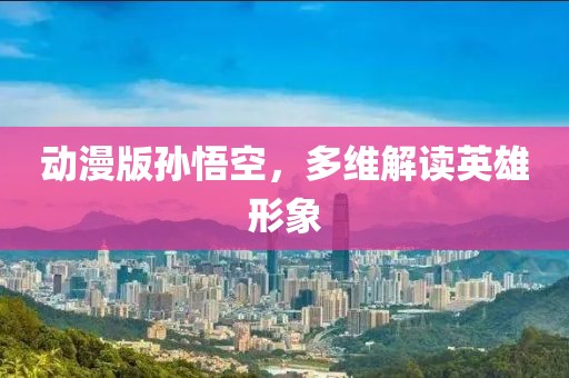 动漫版孙悟空，多维解读英雄形象