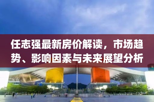 任志强最新房价解读，市场趋势、影响因素与未来展望分析