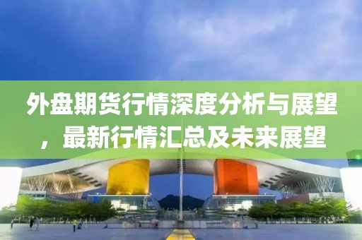 外盘期货行情深度分析与展望，最新行情汇总及未来展望