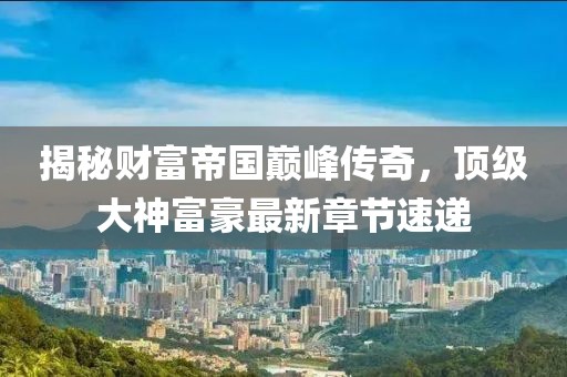 揭秘财富帝国巅峰传奇，顶级大神富豪最新章节速递