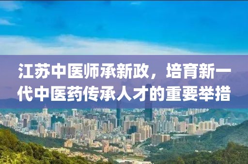 江苏中医师承新政，培育新一代中医药传承人才的重要举措