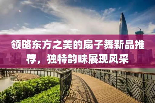 领略东方之美的扇子舞新品推荐，独特韵味展现风采