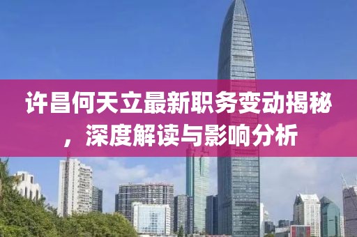 许昌何天立最新职务变动揭秘，深度解读与影响分析