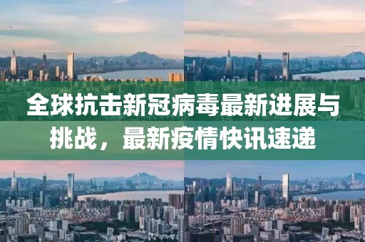 全球抗击新冠病毒最新进展与挑战，最新疫情快讯速递