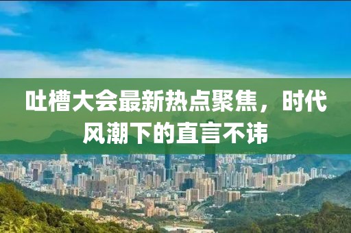 吐槽大会最新热点聚焦，时代风潮下的直言不讳