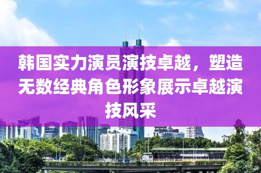 韩国实力演员演技卓越，塑造无数经典角色形象展示卓越演技风采