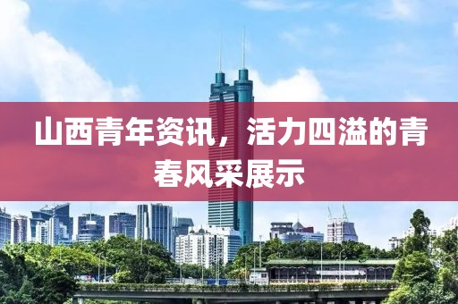 山西青年资讯，活力四溢的青春风采展示