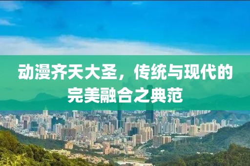 动漫齐天大圣，传统与现代的完美融合之典范