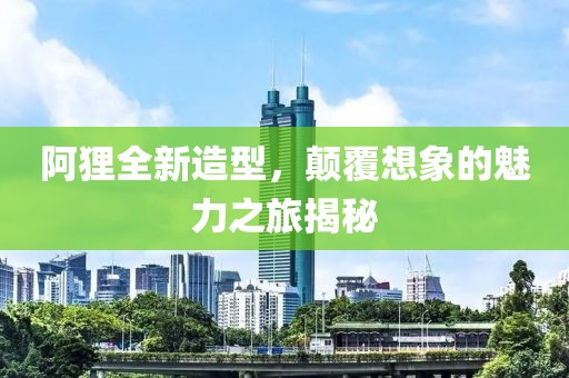 阿狸全新造型，颠覆想象的魅力之旅揭秘