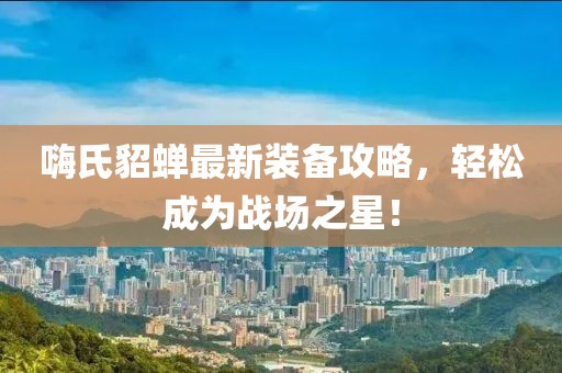 嗨氏貂蝉最新装备攻略，轻松成为战场之星！
