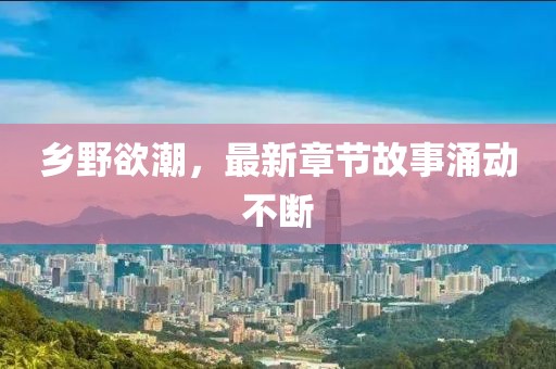 乡野欲潮，最新章节故事涌动不断