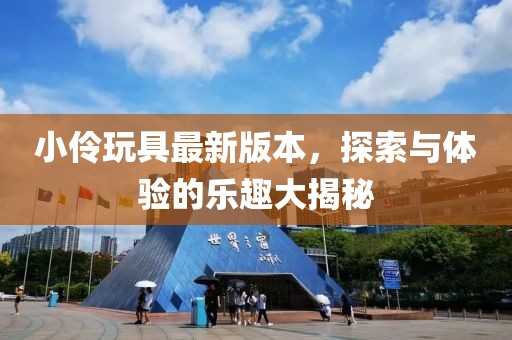 小伶玩具最新版本，探索与体验的乐趣大揭秘