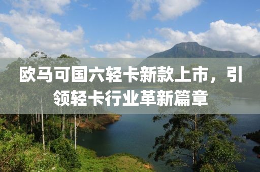 欧马可国六轻卡新款上市，引领轻卡行业革新篇章