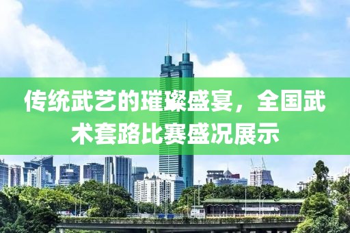 传统武艺的璀璨盛宴，全国武术套路比赛盛况展示