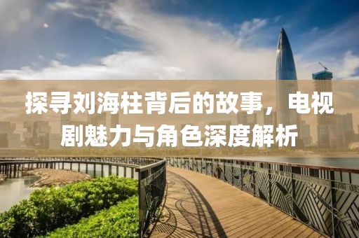 探寻刘海柱背后的故事，电视剧魅力与角色深度解析