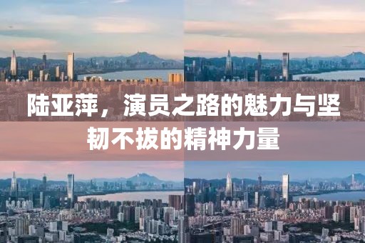 陆亚萍，演员之路的魅力与坚韧不拔的精神力量