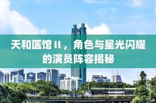 天和医馆Ⅱ，角色与星光闪耀的演员阵容揭秘