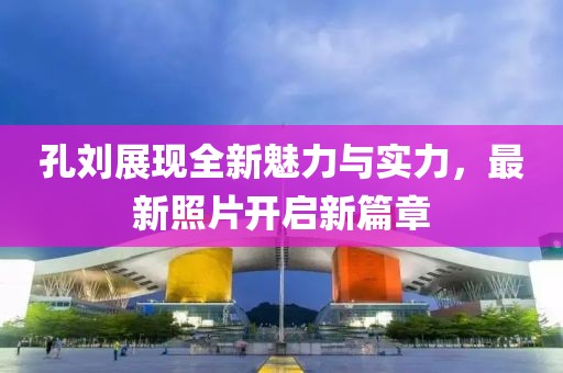 孔刘展现全新魅力与实力，最新照片开启新篇章