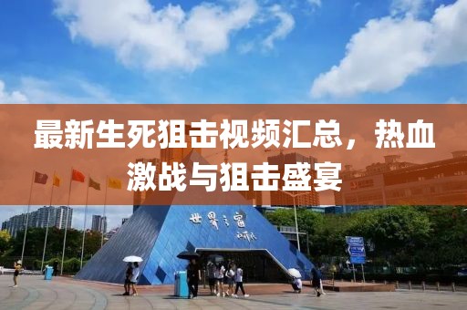 最新生死狙击视频汇总，热血激战与狙击盛宴