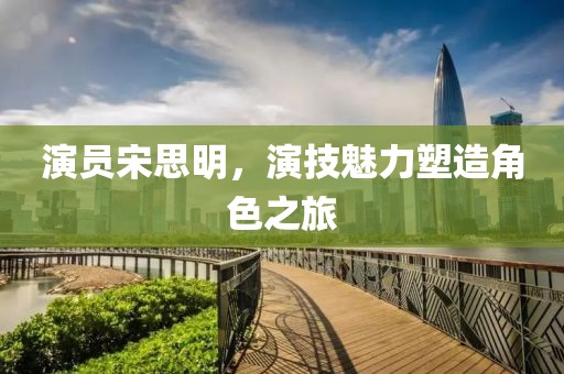 演员宋思明，演技魅力塑造角色之旅