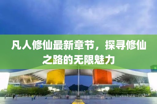 凡人修仙最新章节，探寻修仙之路的无限魅力