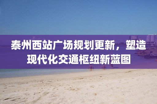 泰州西站广场规划更新，塑造现代化交通枢纽新蓝图