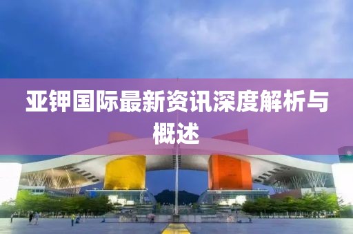 亚钾国际最新资讯深度解析与概述