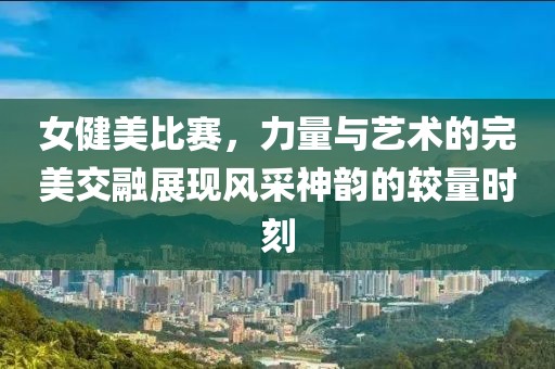 女健美比赛，力量与艺术的完美交融展现风采神韵的较量时刻