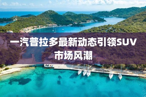 一汽普拉多最新动态引领SUV市场风潮