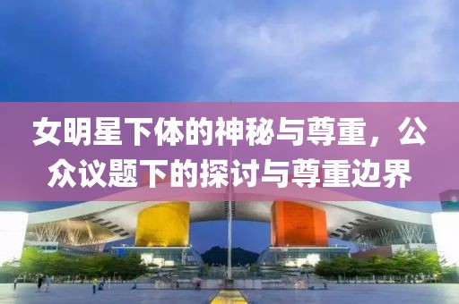女明星下体的神秘与尊重，公众议题下的探讨与尊重边界