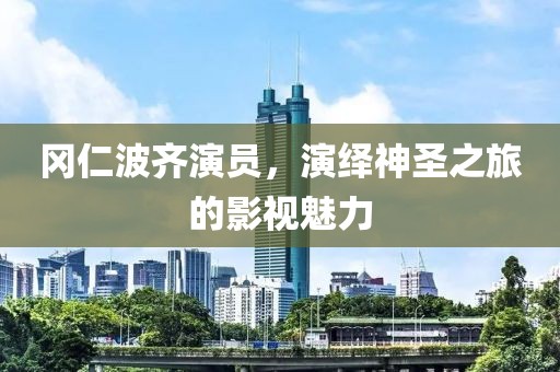冈仁波齐演员，演绎神圣之旅的影视魅力