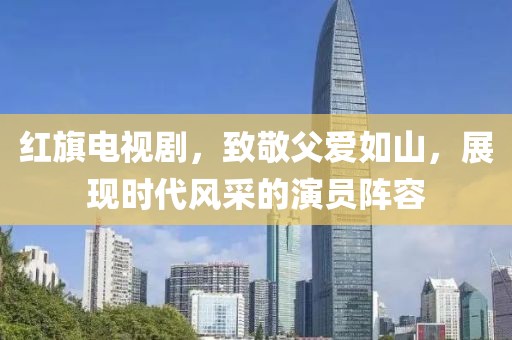 红旗电视剧，致敬父爱如山，展现时代风采的演员阵容